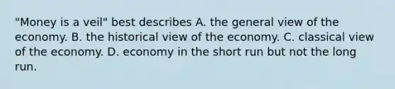 "Money is a veil" best describes A. the general view of the economy. B. the historical view of the economy. C. classical view of the economy. D. economy in the short run but not the long run.