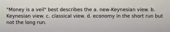 "Money is a veil" best describes the a. new-Keynesian view. b. Keynesian view. c. classical view. d. economy in the short run but not the long run.