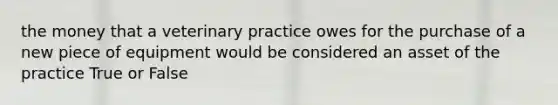 the money that a veterinary practice owes for the purchase of a new piece of equipment would be considered an asset of the practice True or False