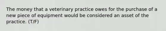 The money that a veterinary practice owes for the purchase of a new piece of equipment would be considered an asset of the practice. (T/F)