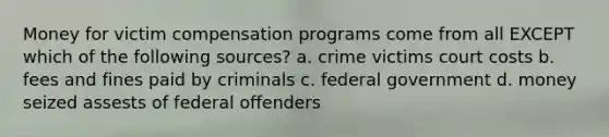 Money for victim compensation programs come from all EXCEPT which of the following sources? a. crime victims court costs b. fees and fines paid by criminals c. federal government d. money seized assests of federal offenders