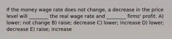 If the money wage rate does not change, a decrease in the price level will ________ the real wage rate and ________ firms' profit. A) lower; not change B) raise; decrease C) lower; increase D) lower; decrease E) raise; increase