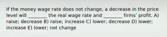 If the money wage rate does not change, a decrease in the price level will ________ the real wage rate and ________ firmsʹ profit. A) raise; decrease B) raise; increase C) lower; decrease D) lower; increase E) lower; not change