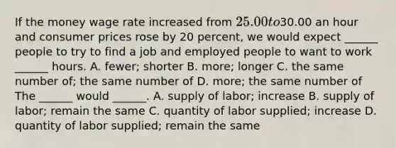 If the money wage rate increased from ​25.00 to ​30.00 an hour and consumer prices rose by 20 ​percent, we would expect​ ______ people to try to find a job and employed people to want to work​ ______ hours. A. fewer​; shorter B. more​; longer C. the same number of​; the same number of D. more​; the same number of The​ ______ would​ ______. A. supply of​ labor; increase B. supply of​ labor; remain the same C. quantity of labor​ supplied; increase D. quantity of labor​ supplied; remain the same