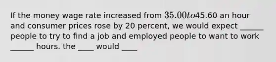 If the money wage rate increased from ​35.00 to ​45.60 an hour and consumer prices rose by 20 ​percent, we would expect​ ______ people to try to find a job and employed people to want to work​ ______ hours. the ____ would ____