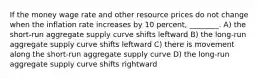 If the money wage rate and other resource prices do not change when the inflation rate increases by 10 percent, ________. A) the short-run aggregate supply curve shifts leftward B) the long-run aggregate supply curve shifts leftward C) there is movement along the short-run aggregate supply curve D) the long-run aggregate supply curve shifts rightward