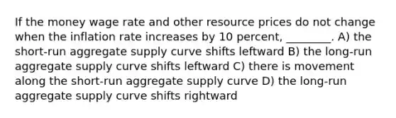 If the money wage rate and other resource prices do not change when the inflation rate increases by 10 percent, ________. A) the short-run aggregate supply curve shifts leftward B) the long-run aggregate supply curve shifts leftward C) there is movement along the short-run aggregate supply curve D) the long-run aggregate supply curve shifts rightward