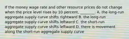 If the money wage rate and other resource prices do not change when the price level rises by 10 percent, ________. A. the long-run aggregate supply curve shifts rightward B. the long-run aggregate supply curve shifts leftward C. the short-run aggregate supply curve shifts leftward D. there is movement along the short-run aggregate supply curve