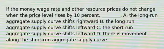 If the money wage rate and other resource prices do not change when the price level rises by 10 percent, ________. A. the long-run aggregate supply curve shifts rightward B. the long-run aggregate supply curve shifts leftward C. the short-run aggregate supply curve shifts leftward D. there is movement along the short-run aggregate supply curve