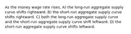 As the money wage rate rises, A) the long-run aggregate supply curve shifts rightward. B) the short-run aggregate supply curve shifts rightward. C) both the long-run aggregate supply curve and the short-run aggregate supply curve shift leftward. D) the short-run aggregate supply curve shifts leftward.