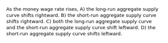 As the money wage rate rises, A) the long-run aggregate supply curve shifts rightward. B) the short-run aggregate supply curve shifts rightward. C) both the long-run aggregate supply curve and the short-run aggregate supply curve shift leftward. D) the short-run aggregate supply curve shifts leftward.