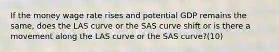 If the money wage rate rises and potential GDP remains the same, does the LAS curve or the SAS curve shift or is there a movement along the LAS curve or the SAS curve?(10)