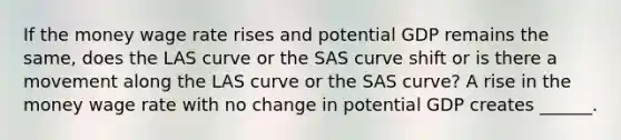 If the money wage rate rises and potential GDP remains the​ same, does the LAS curve or the SAS curve shift or is there a movement along the LAS curve or the SAS​ curve? A rise in the money wage rate with no change in potential GDP creates​ ______.