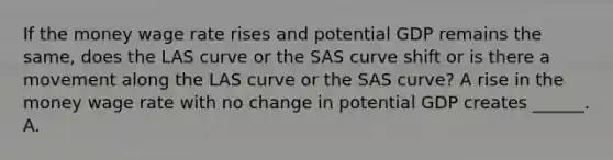 If the money wage rate rises and potential GDP remains the​ same, does the LAS curve or the SAS curve shift or is there a movement along the LAS curve or the SAS​ curve? A rise in the money wage rate with no change in potential GDP creates​ ______. A.