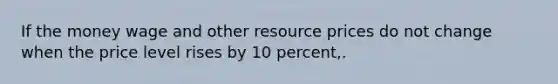 If the money wage and other resource prices do not change when the price level rises by 10 percent,.