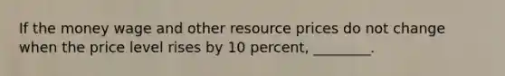 If the money wage and other resource prices do not change when the price level rises by 10 percent, ________.