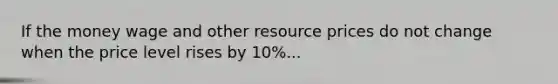 If the money wage and other resource prices do not change when the price level rises by 10%...