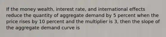 If the money wealth, interest rate, and international effects reduce the quantity of aggregate demand by 5 percent when the price rises by 10 percent and the multiplier is 3, then the slope of the aggregate demand curve is