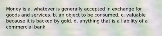 Money is a. whatever is generally accepted in exchange for goods and services. b. an object to be consumed. c. valuable because it is backed by gold. d. anything that is a liability of a commercial bank