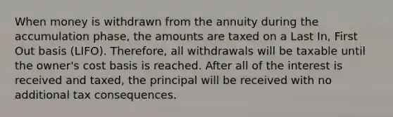 When money is withdrawn from the annuity during the accumulation phase, the amounts are taxed on a Last In, First Out basis (LIFO). Therefore, all withdrawals will be taxable until the owner's cost basis is reached. After all of the interest is received and taxed, the principal will be received with no additional tax consequences.