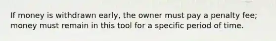 If money is withdrawn early, the owner must pay a penalty fee; money must remain in this tool for a specific period of time.