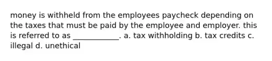 money is withheld from the employees paycheck depending on the taxes that must be paid by the employee and employer. this is referred to as ____________. a. tax withholding b. tax credits c. illegal d. unethical