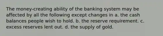 The money-creating ability of the banking system may be affected by all the following except changes in a. the cash balances people wish to hold. b. the reserve requirement. c. excess reserves lent out. d. the supply of gold.