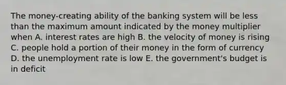 The money-creating ability of the banking system will be less than the maximum amount indicated by the money multiplier when A. interest rates are high B. the velocity of money is rising C. people hold a portion of their money in the form of currency D. the unemployment rate is low E. the government's budget is in deficit