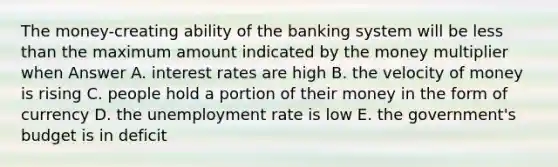 The money-creating ability of the banking system will be less than the maximum amount indicated by the money multiplier when Answer A. interest rates are high B. the velocity of money is rising C. people hold a portion of their money in the form of currency D. the unemployment rate is low E. the government's budget is in deficit