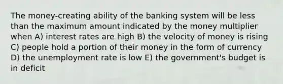 The money-creating ability of the banking system will be less than the maximum amount indicated by the money multiplier when A) interest rates are high B) the velocity of money is rising C) people hold a portion of their money in the form of currency D) the unemployment rate is low E) the government's budget is in deficit