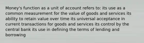 Money's function as a unit of account refers to: its use as a common measurement for the value of goods and services its ability to retain value over time its universal acceptance in current transactions for goods and services its control by the central bank its use in defining the terms of lending and borrowing