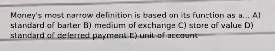 Money's most narrow definition is based on its function as a... A) standard of barter B) medium of exchange C) store of value D) standard of deferred payment E) unit of account