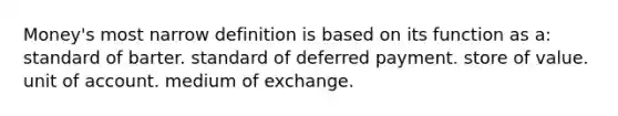 Money's most narrow definition is based on its function as a: standard of barter. standard of deferred payment. store of value. unit of account. medium of exchange.