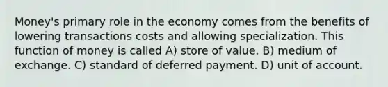 Money's primary role in the economy comes from the benefits of lowering transactions costs and allowing specialization. This function of money is called A) store of value. B) medium of exchange. C) standard of deferred payment. D) unit of account.