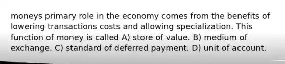 moneys primary role in the economy comes from the benefits of lowering transactions costs and allowing specialization. This function of money is called A) store of value. B) medium of exchange. C) standard of deferred payment. D) unit of account.