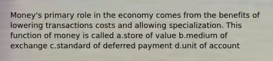 Money's primary role in the economy comes from the benefits of lowering transactions costs and allowing specialization. This function of money is called a.store of value b.medium of exchange c.standard of deferred payment d.unit of account