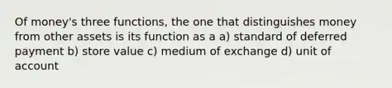 Of money's three functions, the one that distinguishes money from other assets is its function as a a) standard of deferred payment b) store value c) medium of exchange d) unit of account