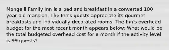 Mongelli Family Inn is a bed and breakfast in a converted 100 year-old mansion. The Inn's guests appreciate its gourmet breakfasts and individually decorated rooms. The Inn's overhead budget for the most recent month appears below: What would be the total budgeted overhead cost for a month if the activity level is 99 guests?