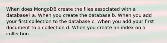 When does MongoDB create the files associated with a database? a. When you create the database b. When you add your first collection to the database c. When you add your first document to a collection d. When you create an index on a collection