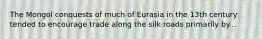 The Mongol conquests of much of Eurasia in the 13th century tended to encourage trade along the silk roads primarily by...