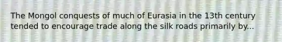 The Mongol conquests of much of Eurasia in the 13th century tended to encourage trade along the silk roads primarily by...