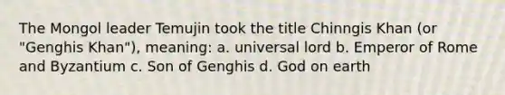 The Mongol leader Temujin took the title Chinngis Khan (or "Genghis Khan"), meaning: a. universal lord b. Emperor of Rome and Byzantium c. Son of Genghis d. God on earth