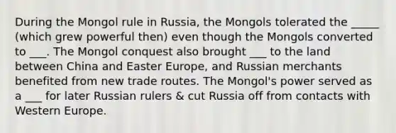 During the Mongol rule in Russia, the Mongols tolerated the _____ (which grew powerful then) even though the Mongols converted to ___. The Mongol conquest also brought ___ to the land between China and Easter Europe, and Russian merchants benefited from new trade routes. The Mongol's power served as a ___ for later Russian rulers & cut Russia off from contacts with Western Europe.