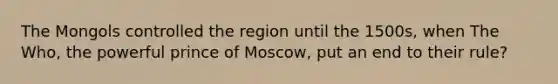 The Mongols controlled the region until the 1500s, when The Who, the powerful prince of Moscow, put an end to their rule?