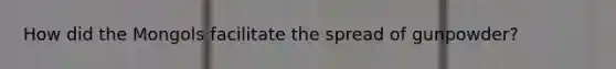 How did the Mongols facilitate the spread of gunpowder?