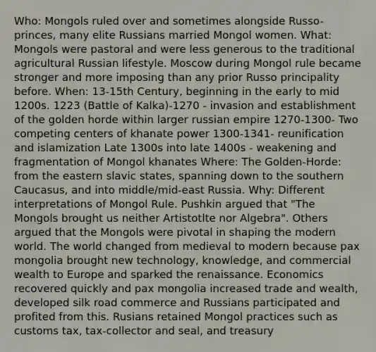 Who: Mongols ruled over and sometimes alongside Russo-princes, many elite Russians married Mongol women. What: Mongols were pastoral and were less generous to the traditional agricultural Russian lifestyle. Moscow during Mongol rule became stronger and more imposing than any prior Russo principality before. When: 13-15th Century, beginning in the early to mid 1200s. 1223 (Battle of Kalka)-1270 - invasion and establishment of the golden horde within larger russian empire 1270-1300- Two competing centers of khanate power 1300-1341- reunification and islamization Late 1300s into late 1400s - weakening and fragmentation of Mongol khanates Where: The Golden-Horde: from the eastern slavic states, spanning down to the southern Caucasus, and into middle/mid-east Russia. Why: Different interpretations of Mongol Rule. Pushkin argued that "The Mongols brought us neither Artistotlte nor Algebra". Others argued that the Mongols were pivotal in shaping the modern world. The world changed from medieval to modern because pax mongolia brought new technology, knowledge, and commercial wealth to Europe and sparked the renaissance. Economics recovered quickly and pax mongolia increased trade and wealth, developed silk road commerce and Russians participated and profited from this. Rusians retained Mongol practices such as customs tax, tax-collector and seal, and treasury