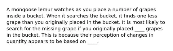 A mongoose lemur watches as you place a number of grapes inside a bucket. When it searches the bucket, it finds one less grape than you originally placed in the bucket. It is most likely to search for the missing grape if you originally placed ____ grapes in the bucket. This is because their perception of changes in quantity appears to be based on ____.