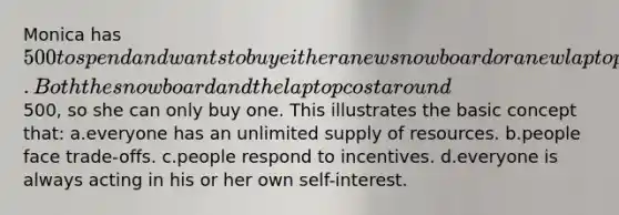 Monica has 500 to spend and wants to buy either a new snowboard or a new laptop. Both the snowboard and the laptop cost around500, so she can only buy one. This illustrates the basic concept that: a.everyone has an unlimited supply of resources. b.people face trade-offs. c.people respond to incentives. d.everyone is always acting in his or her own self-interest.
