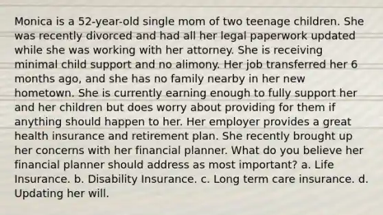 Monica is a 52-year-old single mom of two teenage children. She was recently divorced and had all her legal paperwork updated while she was working with her attorney. She is receiving minimal child support and no alimony. Her job transferred her 6 months ago, and she has no family nearby in her new hometown. She is currently earning enough to fully support her and her children but does worry about providing for them if anything should happen to her. Her employer provides a great health insurance and retirement plan. She recently brought up her concerns with her financial planner. What do you believe her financial planner should address as most important? a. Life Insurance. b. Disability Insurance. c. Long term care insurance. d. Updating her will.