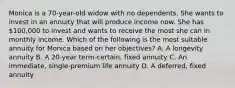 Monica is a 70-year-old widow with no dependents. She wants to invest in an annuity that will produce income now. She has 100,000 to invest and wants to receive the most she can in monthly income. Which of the following is the most suitable annuity for Monica based on her objectives? A. A longevity annuity B. A 20-year term-certain, fixed annuity C. An immediate, single-premium life annuity D. A deferred, fixed annuity